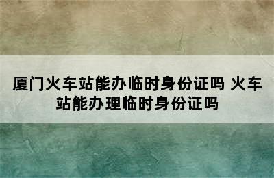 厦门火车站能办临时身份证吗 火车站能办理临时身份证吗